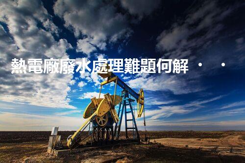 熱電廠廢水處理難題何解？深度探索與前沿技術(shù)應(yīng)用！